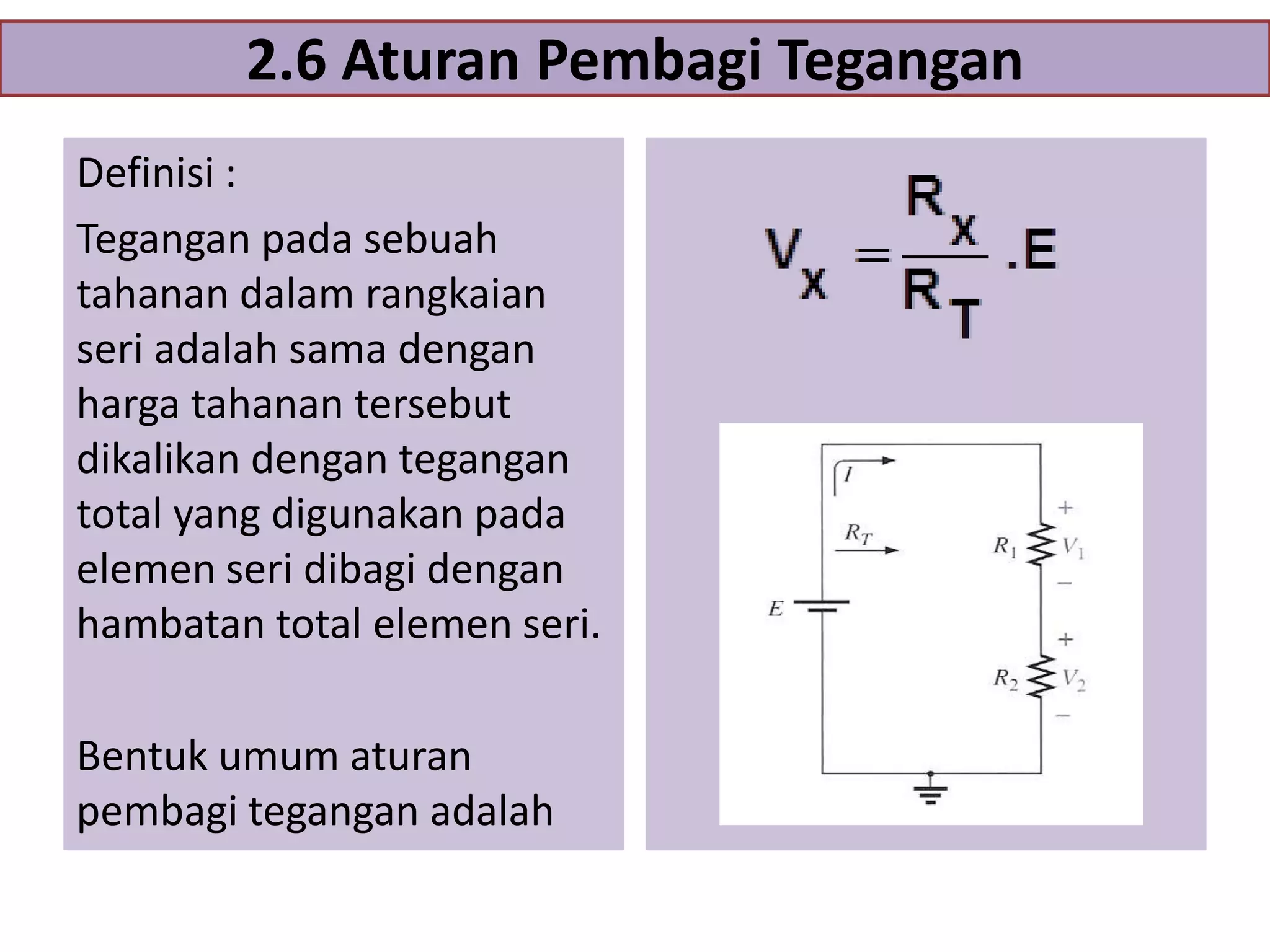 2.6 Aturan Pembagi Tegangan
Definisi :
Tegangan pada sebuah
tahanan dalam rangkaian
seri adalah sama dengan
harga tahanan tersebut
dikalikan dengan tegangan
total yang digunakan pada
elemen seri dibagi dengan
hambatan total elemen seri.

Bentuk umum aturan
pembagi tegangan adalah

 