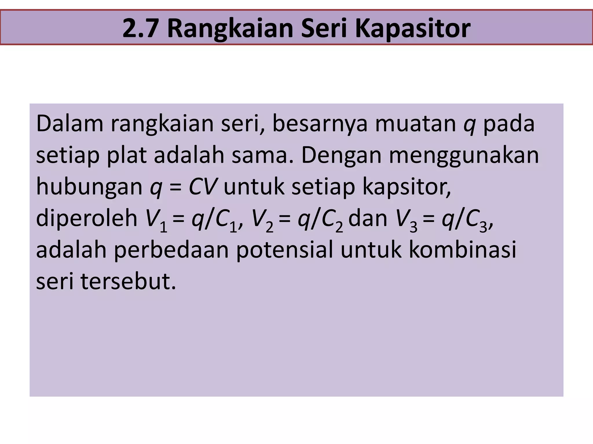 2.7 Rangkaian Seri Kapasitor
Dalam rangkaian seri, besarnya muatan q pada
setiap plat adalah sama. Dengan menggunakan
hubungan q = CV untuk setiap kapsitor,
diperoleh V1 = q/C1, V2 = q/C2 dan V3 = q/C3,
adalah perbedaan potensial untuk kombinasi
seri tersebut.

 