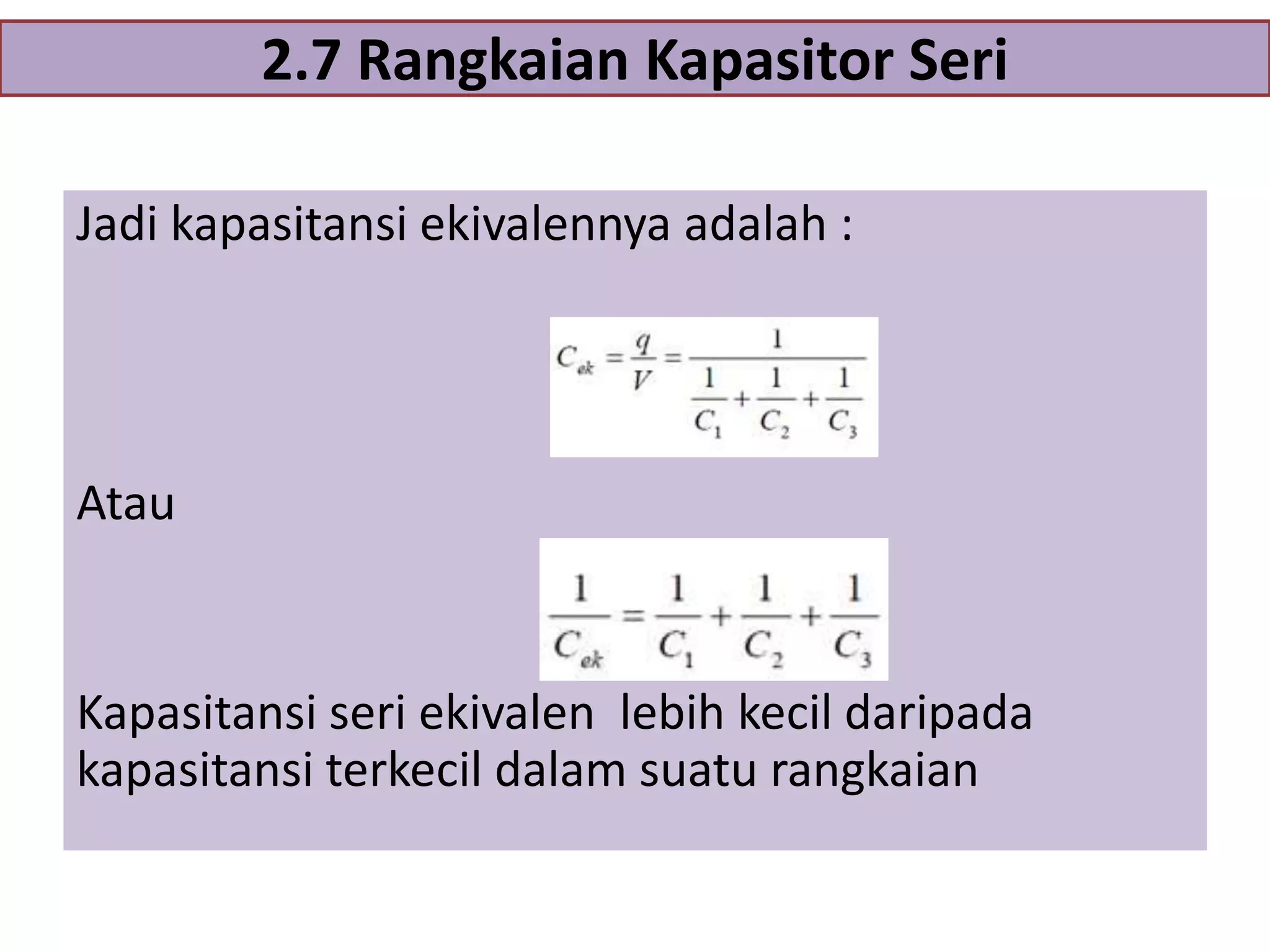 2.7 Rangkaian Kapasitor Seri
Jadi kapasitansi ekivalennya adalah :

Atau

Kapasitansi seri ekivalen lebih kecil daripada
kapasitansi terkecil dalam suatu rangkaian

 
