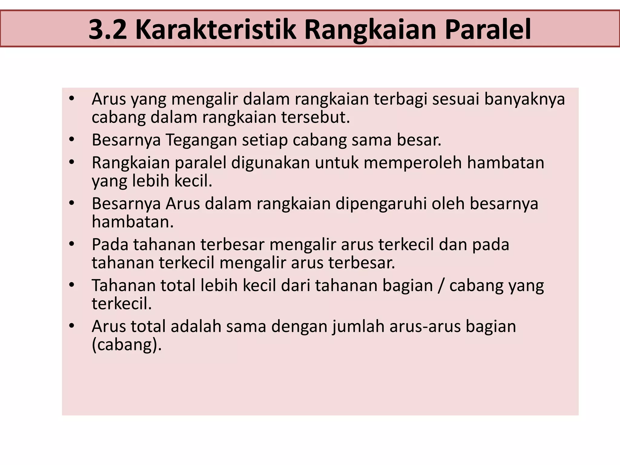 3.2 Karakteristik Rangkaian Paralel
• Arus yang mengalir dalam rangkaian terbagi sesuai banyaknya
cabang dalam rangkaian tersebut.
• Besarnya Tegangan setiap cabang sama besar.
• Rangkaian paralel digunakan untuk memperoleh hambatan
yang lebih kecil.
• Besarnya Arus dalam rangkaian dipengaruhi oleh besarnya
hambatan.
• Pada tahanan terbesar mengalir arus terkecil dan pada
tahanan terkecil mengalir arus terbesar.
• Tahanan total lebih kecil dari tahanan bagian / cabang yang
terkecil.
• Arus total adalah sama dengan jumlah arus-arus bagian
(cabang).

 