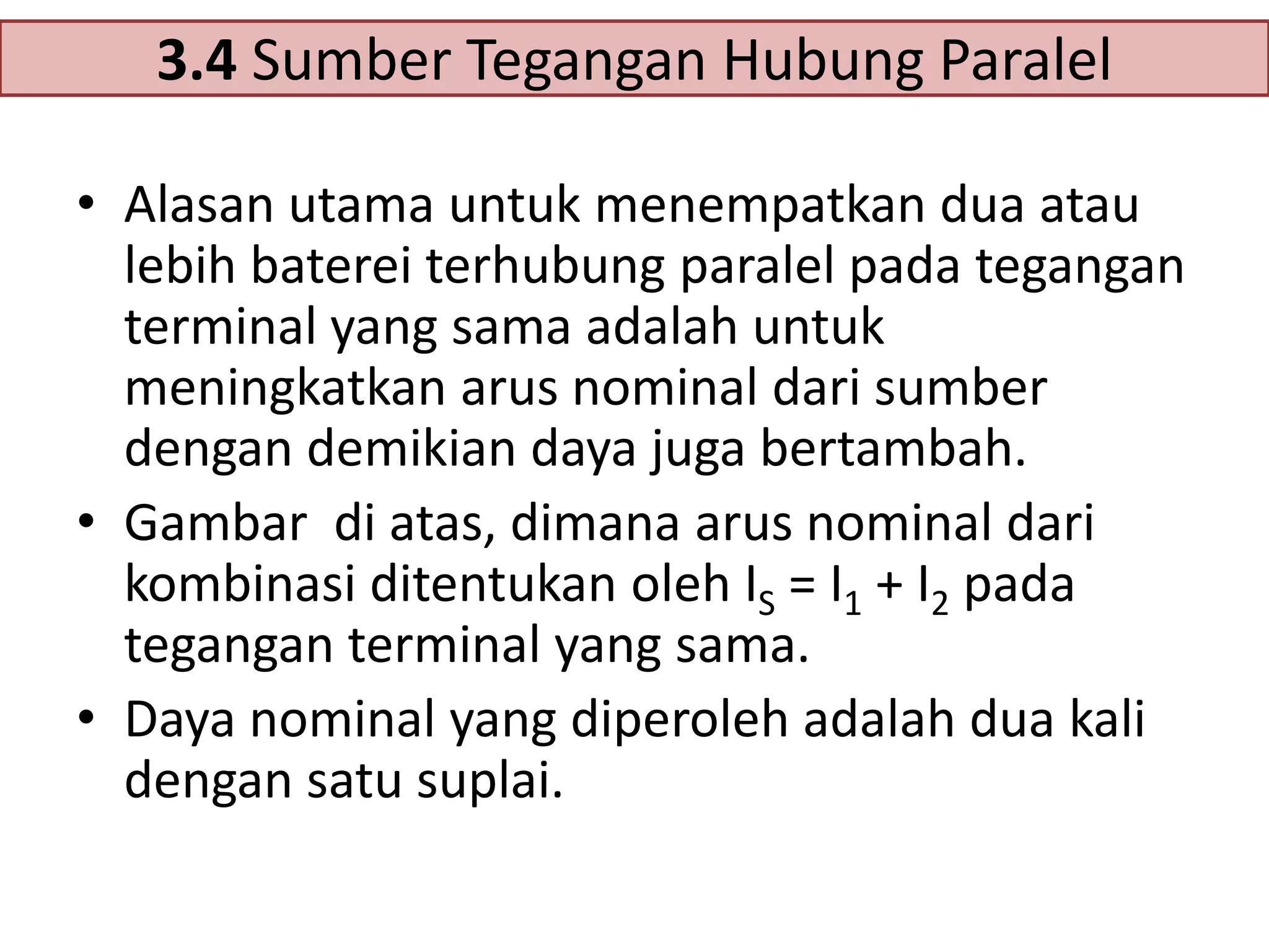 3.4 Sumber Tegangan Hubung Paralel
• Alasan utama untuk menempatkan dua atau
lebih baterei terhubung paralel pada tegangan
terminal yang sama adalah untuk
meningkatkan arus nominal dari sumber
dengan demikian daya juga bertambah.
• Gambar di atas, dimana arus nominal dari
kombinasi ditentukan oleh IS = I1 + I2 pada
tegangan terminal yang sama.
• Daya nominal yang diperoleh adalah dua kali
dengan satu suplai.

 