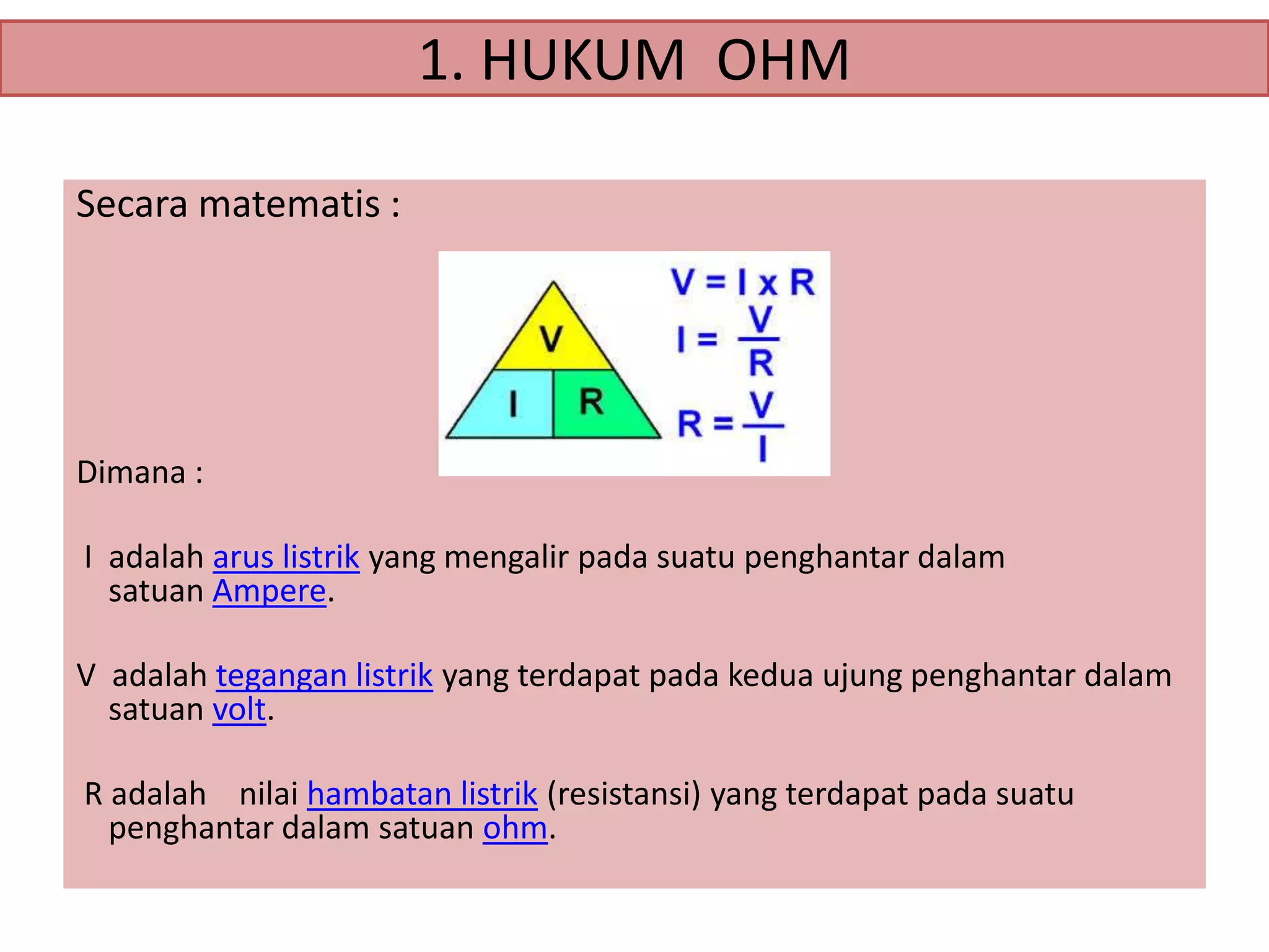 1. HUKUM OHM
Secara matematis :

Dimana :
I adalah arus listrik yang mengalir pada suatu penghantar dalam
satuan Ampere.
V adalah tegangan listrik yang terdapat pada kedua ujung penghantar dalam
satuan volt.
R adalah nilai hambatan listrik (resistansi) yang terdapat pada suatu
penghantar dalam satuan ohm.

 