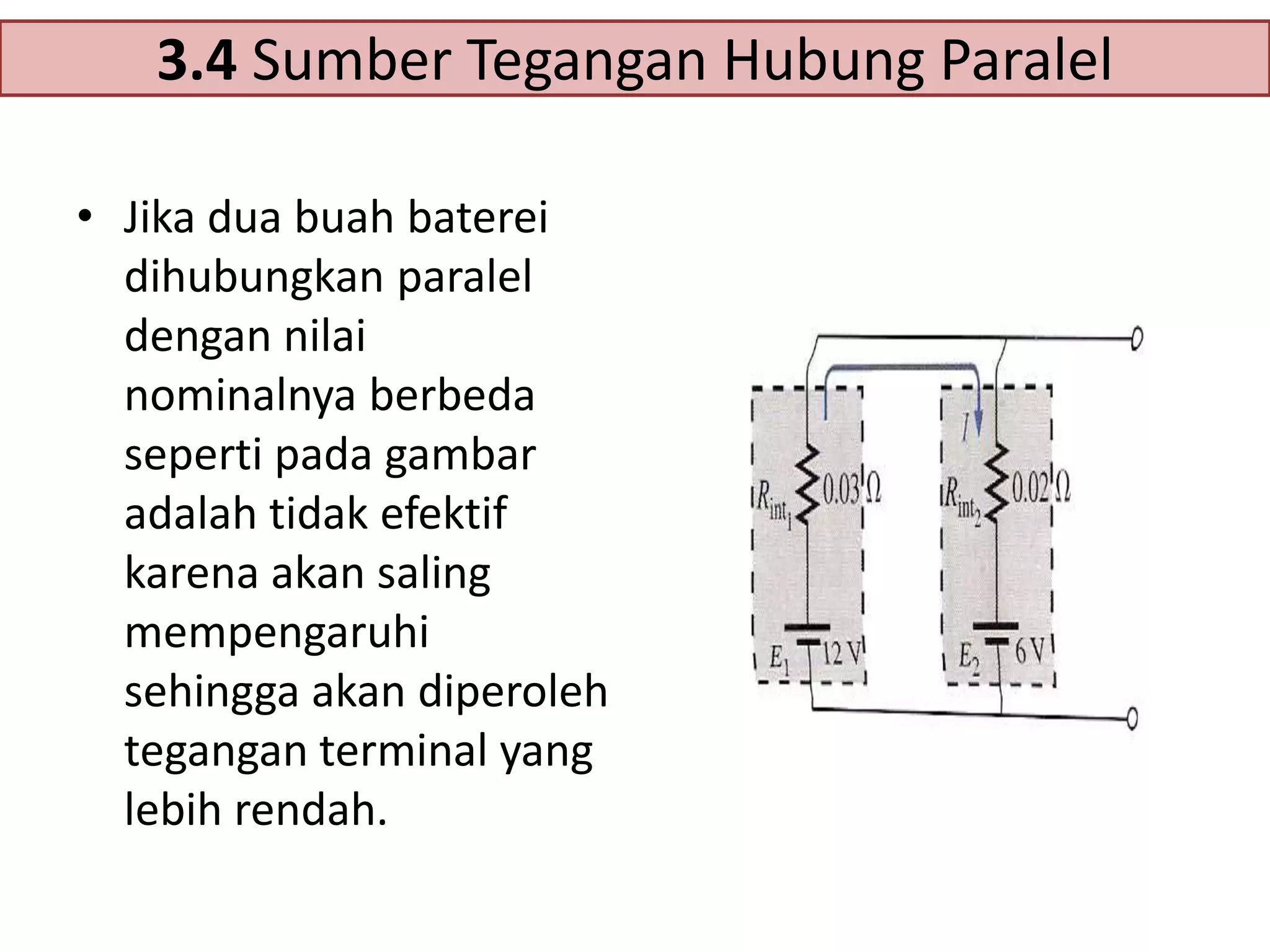 3.4 Sumber Tegangan Hubung Paralel
• Jika dua buah baterei
dihubungkan paralel
dengan nilai
nominalnya berbeda
seperti pada gambar
adalah tidak efektif
karena akan saling
mempengaruhi
sehingga akan diperoleh
tegangan terminal yang
lebih rendah.

 