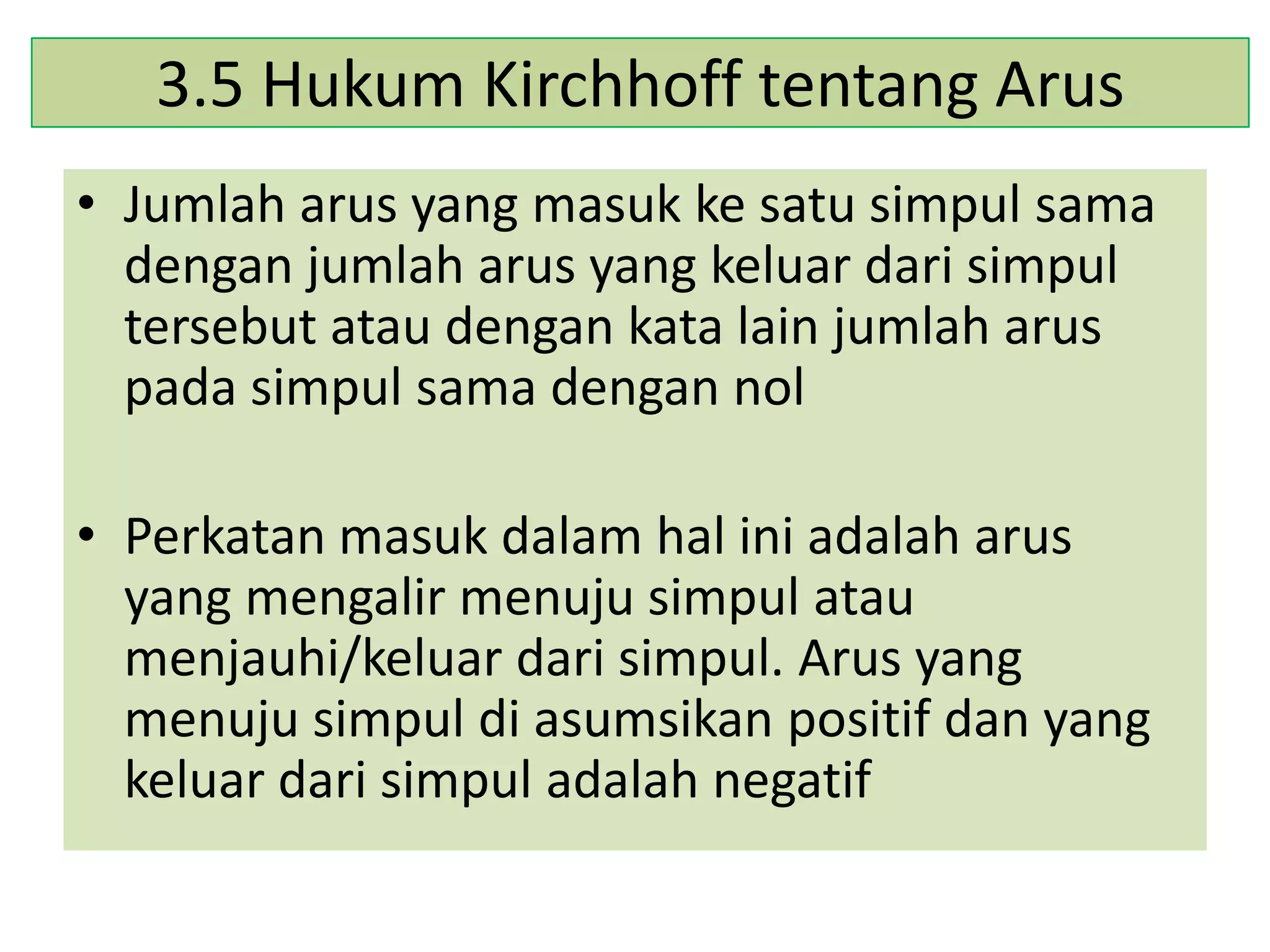 3.5 Hukum Kirchhoff tentang Arus
• Jumlah arus yang masuk ke satu simpul sama
dengan jumlah arus yang keluar dari simpul
tersebut atau dengan kata lain jumlah arus
pada simpul sama dengan nol

• Perkatan masuk dalam hal ini adalah arus
yang mengalir menuju simpul atau
menjauhi/keluar dari simpul. Arus yang
menuju simpul di asumsikan positif dan yang
keluar dari simpul adalah negatif

 