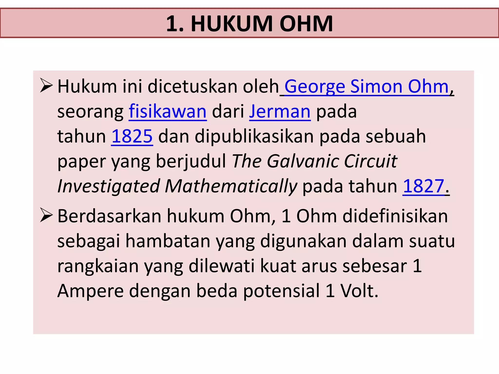 1. HUKUM OHM
 Hukum ini dicetuskan oleh George Simon Ohm,
seorang fisikawan dari Jerman pada
tahun 1825 dan dipublikasikan pada sebuah
paper yang berjudul The Galvanic Circuit
Investigated Mathematically pada tahun 1827.
 Berdasarkan hukum Ohm, 1 Ohm didefinisikan
sebagai hambatan yang digunakan dalam suatu
rangkaian yang dilewati kuat arus sebesar 1
Ampere dengan beda potensial 1 Volt.

 