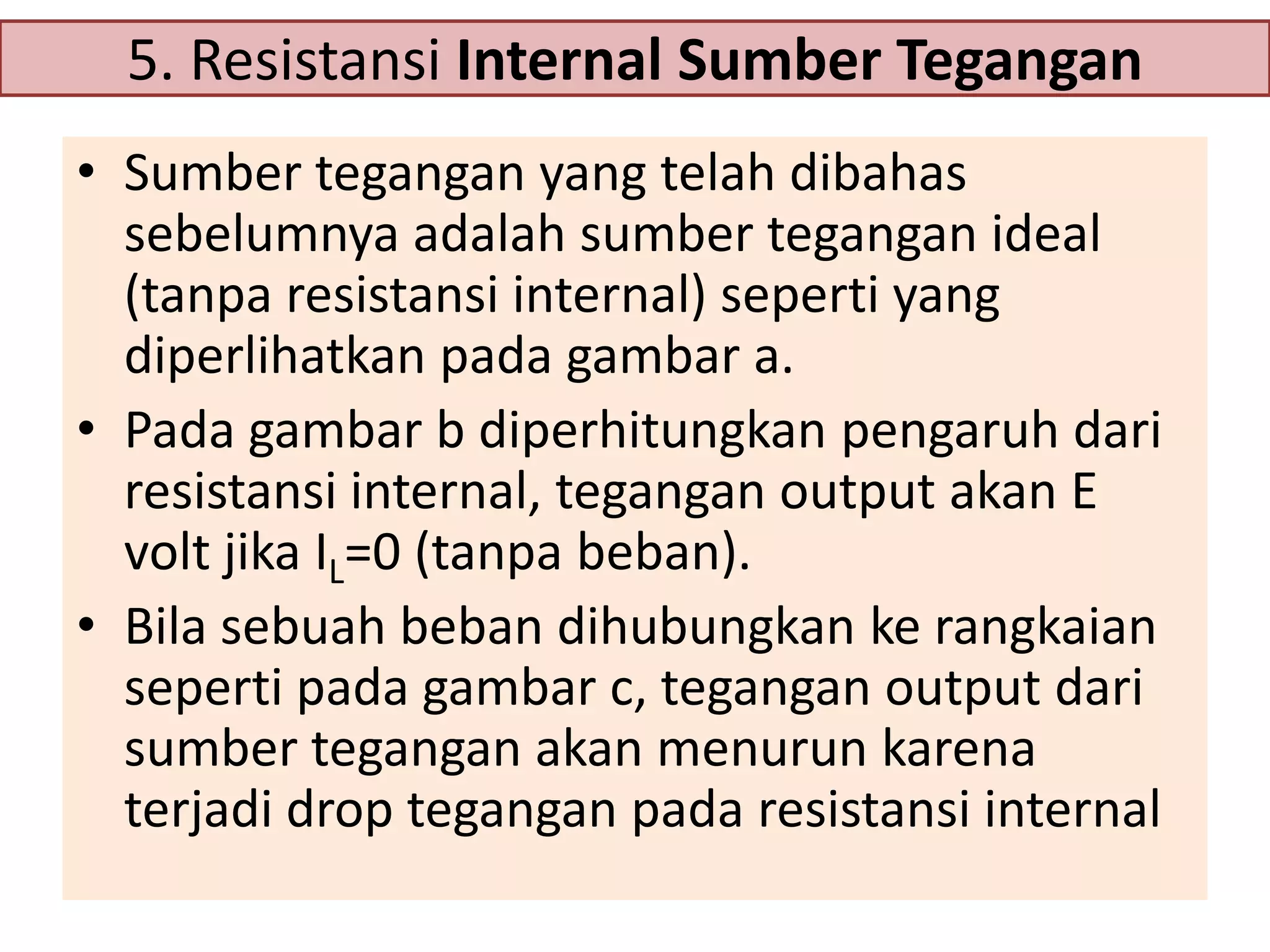 5. Resistansi Internal Sumber Tegangan
• Sumber tegangan yang telah dibahas
sebelumnya adalah sumber tegangan ideal
(tanpa resistansi internal) seperti yang
diperlihatkan pada gambar a.
• Pada gambar b diperhitungkan pengaruh dari
resistansi internal, tegangan output akan E
volt jika IL=0 (tanpa beban).
• Bila sebuah beban dihubungkan ke rangkaian
seperti pada gambar c, tegangan output dari
sumber tegangan akan menurun karena
terjadi drop tegangan pada resistansi internal

 