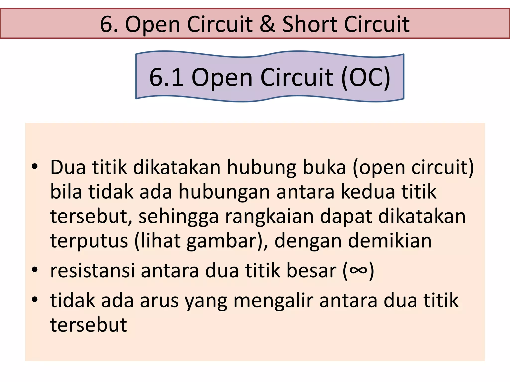 6. Open Circuit & Short Circuit

6.1 Open Circuit (OC)
• Dua titik dikatakan hubung buka (open circuit)
bila tidak ada hubungan antara kedua titik
tersebut, sehingga rangkaian dapat dikatakan
terputus (lihat gambar), dengan demikian
• resistansi antara dua titik besar (∞)
• tidak ada arus yang mengalir antara dua titik
tersebut

 