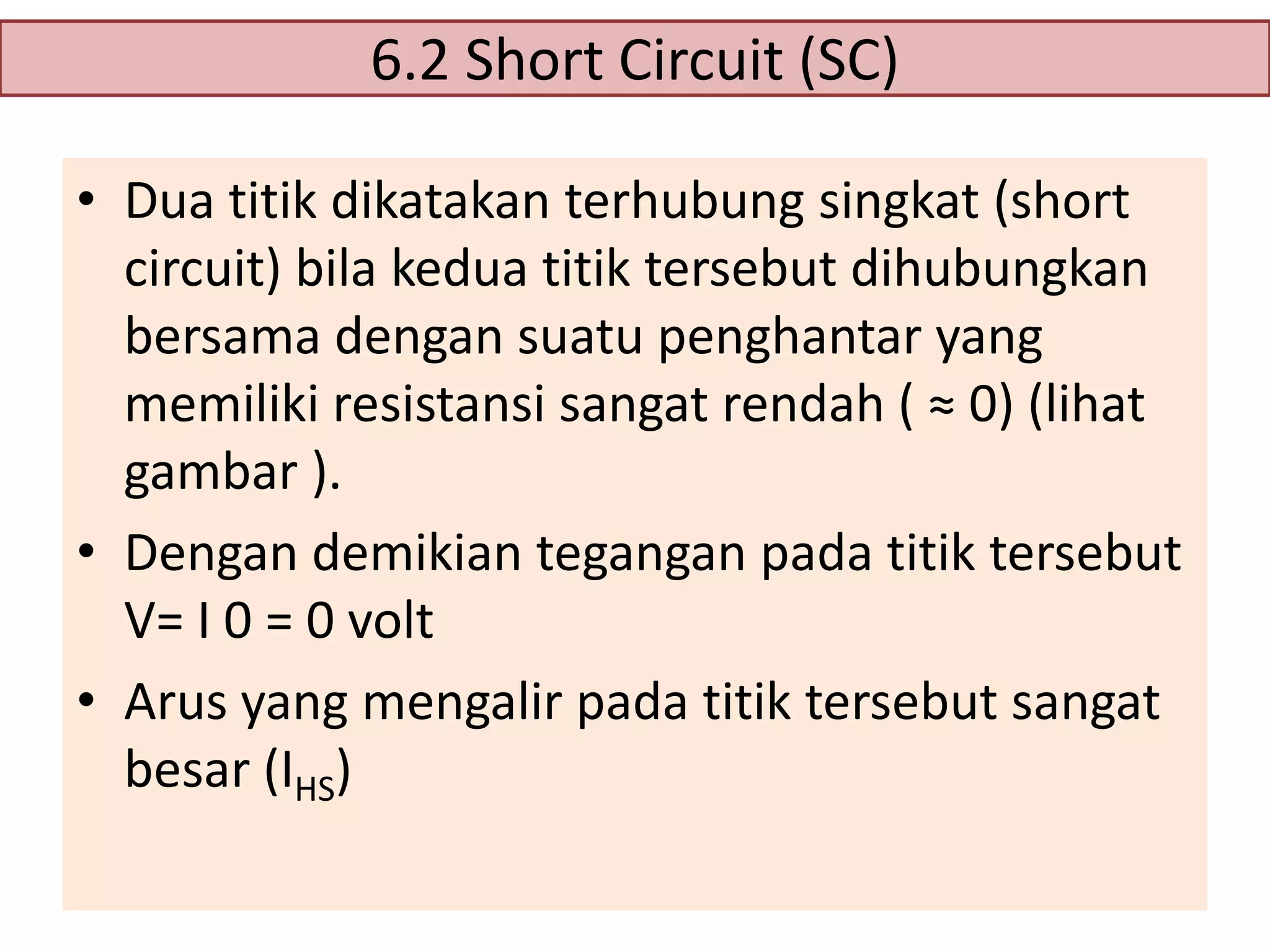 6.2 Short Circuit (SC)
• Dua titik dikatakan terhubung singkat (short
circuit) bila kedua titik tersebut dihubungkan
bersama dengan suatu penghantar yang
memiliki resistansi sangat rendah ( ≈ 0) (lihat
gambar ).
• Dengan demikian tegangan pada titik tersebut
V= I 0 = 0 volt
• Arus yang mengalir pada titik tersebut sangat
besar (IHS)

 