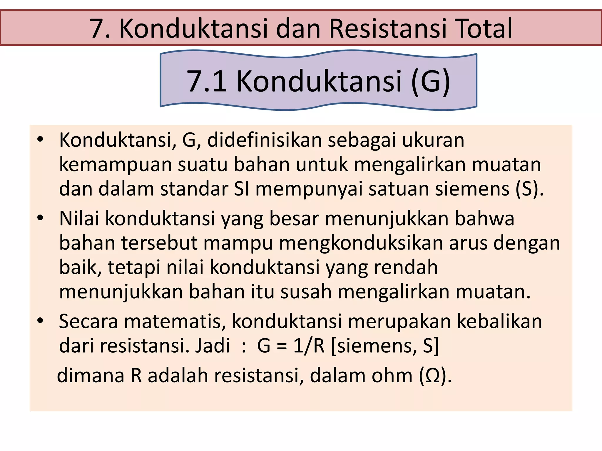 7. Konduktansi dan Resistansi Total

7.1 Konduktansi (G)
• Konduktansi, G, didefinisikan sebagai ukuran
kemampuan suatu bahan untuk mengalirkan muatan
dan dalam standar SI mempunyai satuan siemens (S).
• Nilai konduktansi yang besar menunjukkan bahwa
bahan tersebut mampu mengkonduksikan arus dengan
baik, tetapi nilai konduktansi yang rendah
menunjukkan bahan itu susah mengalirkan muatan.
• Secara matematis, konduktansi merupakan kebalikan
dari resistansi. Jadi : G = 1/R [siemens, S]
dimana R adalah resistansi, dalam ohm (Ω).

 