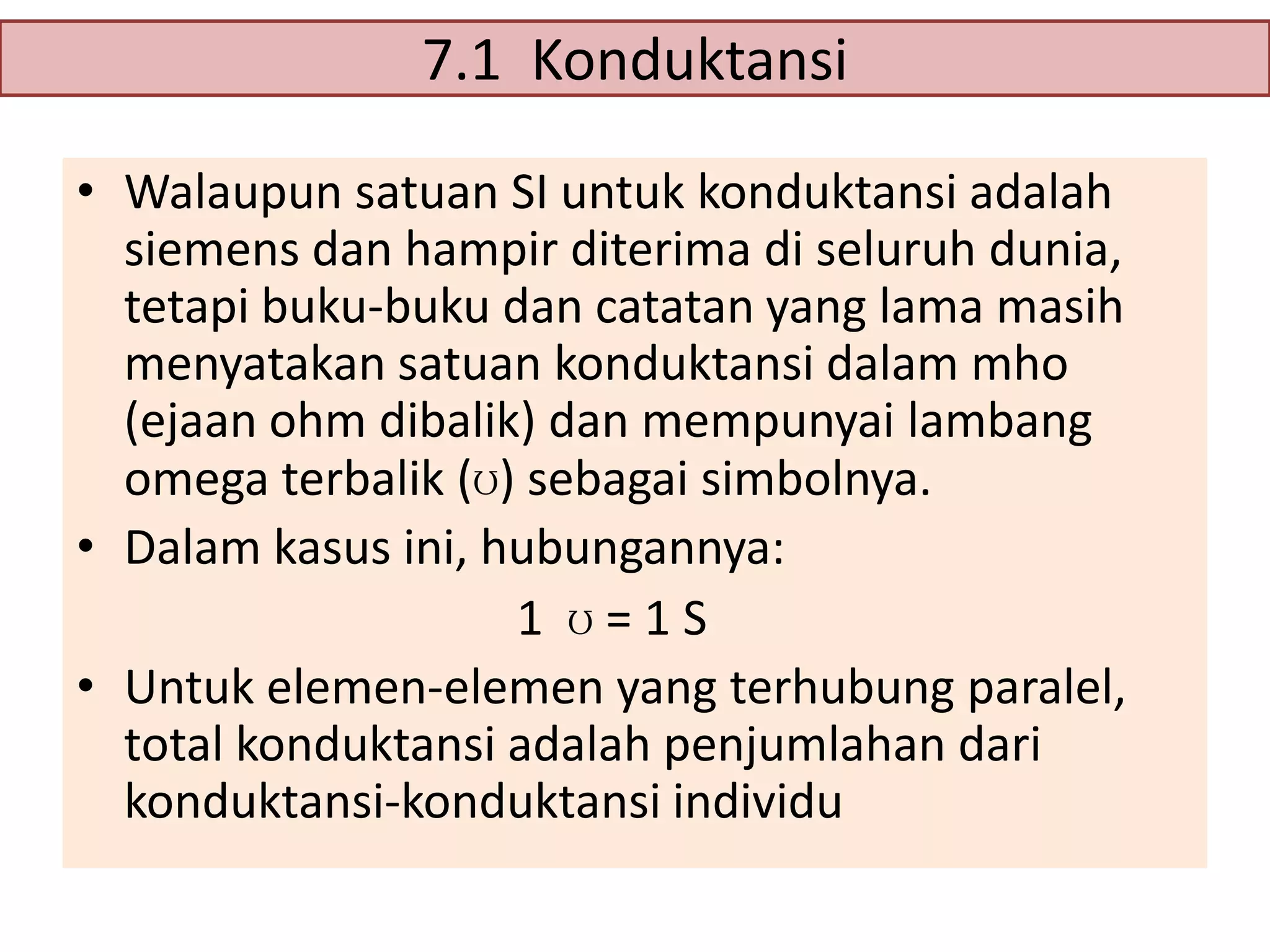 7.1 Konduktansi
• Walaupun satuan SI untuk konduktansi adalah
siemens dan hampir diterima di seluruh dunia,
tetapi buku-buku dan catatan yang lama masih
menyatakan satuan konduktansi dalam mho
(ejaan ohm dibalik) dan mempunyai lambang
omega terbalik (ʊ) sebagai simbolnya.
• Dalam kasus ini, hubungannya:
1 ʊ=1S
• Untuk elemen-elemen yang terhubung paralel,
total konduktansi adalah penjumlahan dari
konduktansi-konduktansi individu

 