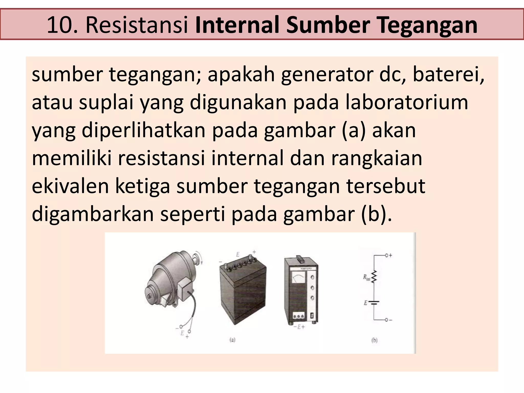 10. Resistansi Internal Sumber Tegangan
sumber tegangan; apakah generator dc, baterei,
atau suplai yang digunakan pada laboratorium
yang diperlihatkan pada gambar (a) akan
memiliki resistansi internal dan rangkaian
ekivalen ketiga sumber tegangan tersebut
digambarkan seperti pada gambar (b).

 