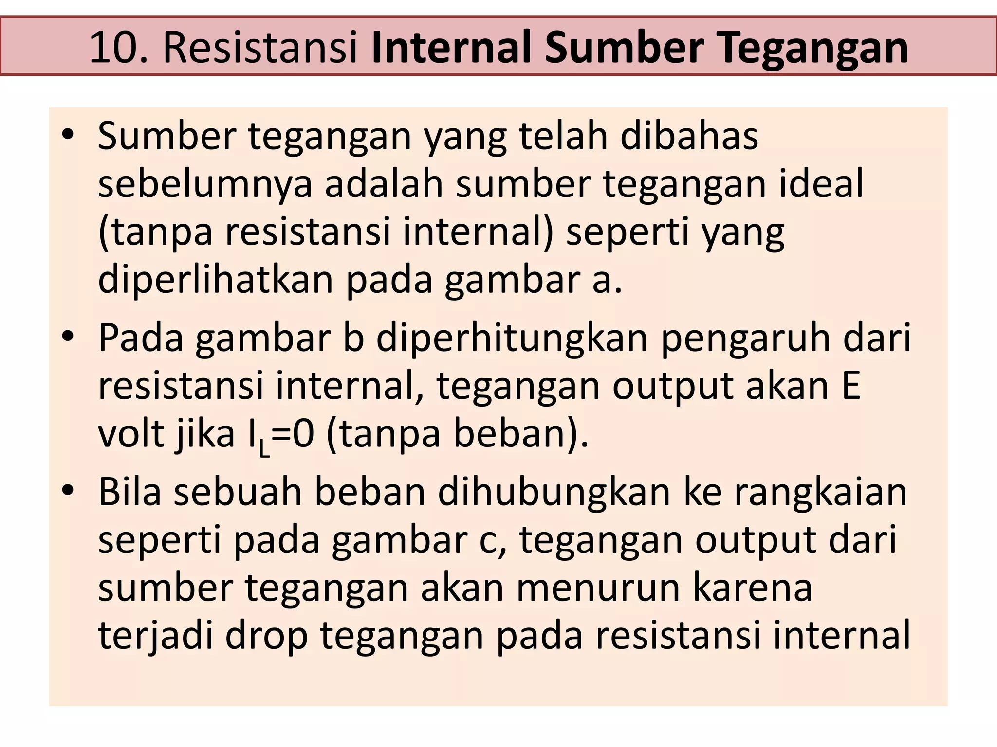 10. Resistansi Internal Sumber Tegangan
• Sumber tegangan yang telah dibahas
sebelumnya adalah sumber tegangan ideal
(tanpa resistansi internal) seperti yang
diperlihatkan pada gambar a.
• Pada gambar b diperhitungkan pengaruh dari
resistansi internal, tegangan output akan E
volt jika IL=0 (tanpa beban).
• Bila sebuah beban dihubungkan ke rangkaian
seperti pada gambar c, tegangan output dari
sumber tegangan akan menurun karena
terjadi drop tegangan pada resistansi internal

 