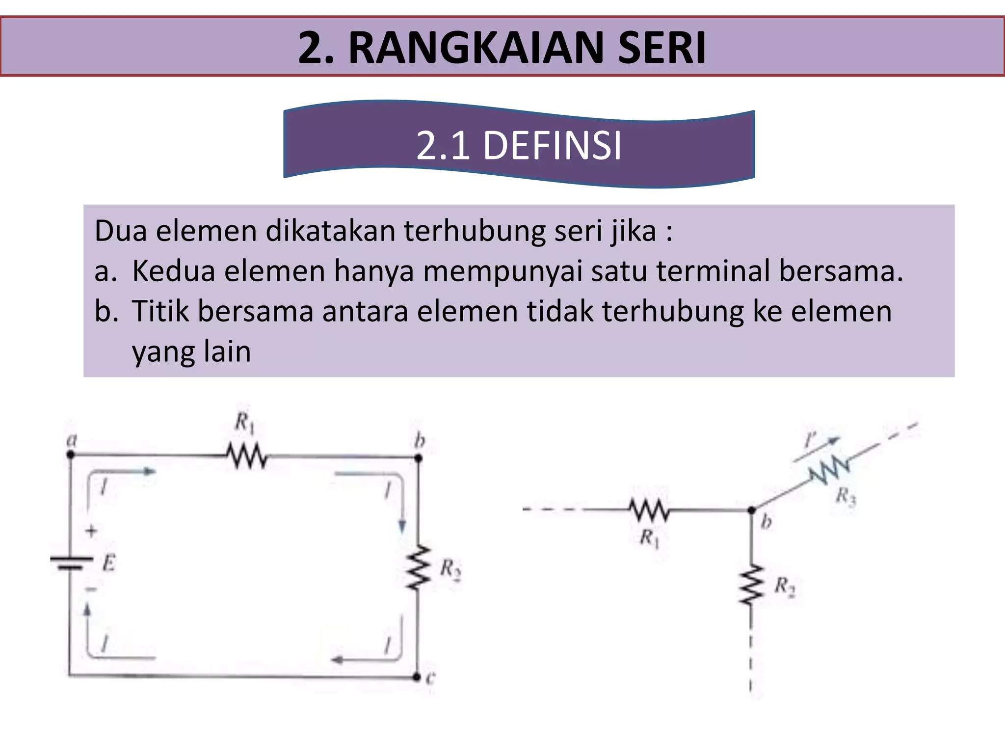 2. RANGKAIAN SERI
2.1 DEFINSI
Dua elemen dikatakan terhubung seri jika :
a. Kedua elemen hanya mempunyai satu terminal bersama.
b. Titik bersama antara elemen tidak terhubung ke elemen
yang lain

 