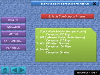 TEKNOLOGI INFORMASI KOMUNIKASI

B. Jenis Sambungan Internet
SK & KD
INDIKATOR
MATERI
LATIHAN SOAL
PENYUSUN

1. CDMA (Code Division Multiple Access)
Kecepatan 230 kbps
2. GPRS (General Packet Radio Service)
Kecepatan 115 kbps
3. Wifi (Wireless Fidelity)
Kecepatan 54 Mbps
4. Dial-Up
Kecepatan 56 kbps

KELOMPOK 4 BAB 4

 