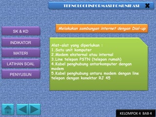 TEKNOLOGI INFORMASI KOMUNIKASI

SK & KD
INDIKATOR
MATERI
LATIHAN SOAL
PENYUSUN

Melakukan sambungan internet dengan Dial-up

Alat-alat yang diperlukan :
1.Satu unit komputer
2.Modem eksternal atau internal
3.Line telepon PSTN (telepon rumah)
4.Kabel penghubung antarkomputer dengan
modem
5.Kabel penghubung antara modem dengan line
telepon dengan konektor RJ 45

KELOMPOK 4 BAB 4

 