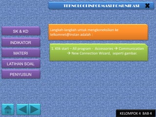 TEKNOLOGI INFORMASI KOMUNIKASI

SK & KD

Langkah-langkah untuk mengkoneksikan ke
telkomnet@instan adalah :

INDIKATOR
MATERI

1. Klik start – All program - Accessories  Communication
 New Connection Wizard, seperti gambar.

LATIHAN SOAL
PENYUSUN

KELOMPOK 4 BAB 4

 