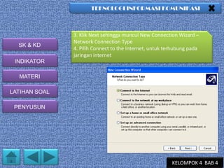 TEKNOLOGI INFORMASI KOMUNIKASI

SK & KD

3. Klik Next sehingga muncul New Connection Wizard –
Network Connection Type
4. Pilih Connect to the Internet, untuk terhubung pada
jaringan internet

INDIKATOR
MATERI
LATIHAN SOAL
PENYUSUN

KELOMPOK 4 BAB 4

 
