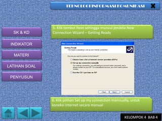 TEKNOLOGI INFORMASI KOMUNIKASI

SK & KD

5. Klik tombol Next sehingga muncul jendela New
Connection Wizard – Getting Ready

INDIKATOR
MATERI
LATIHAN SOAL
PENYUSUN

6. Klik pilihan Set up my connection mannually, untuk
koneksi internet secara manual
KELOMPOK 4 BAB 4

 