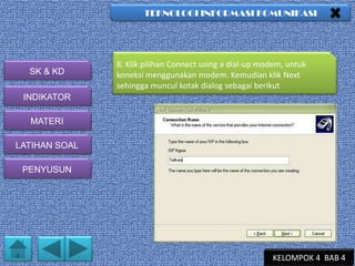 TEKNOLOGI INFORMASI KOMUNIKASI

SK & KD

8. Klik pilihan Connect using a dial-up modem, untuk
koneksi menggunakan modem. Kemudian klik Next
sehingga muncul kotak dialog sebagai berikut

INDIKATOR
MATERI
LATIHAN SOAL
PENYUSUN

KELOMPOK 4 BAB 4

 