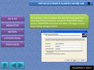 TEKNOLOGI INFORMASI KOMUNIKASI

SK & KD
INDIKATOR

10. Ketikkan nomor telepon dial dari ISP yang digunakan
pada kotak Phone Number, untuk ISP TelkomNet maka
dialnya 080989999 kemudian klik Next, sehingga muncul
kotak dialog sebagai berikut

MATERI
LATIHAN SOAL
PENYUSUN

KELOMPOK 4 BAB 4

 