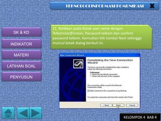 TEKNOLOGI INFORMASI KOMUNIKASI

SK & KD
INDIKATOR

11. Ketikkan pada Kotak user name dengan
Telkomnet@instan, Password telkom dan confirm
password telkom. Kemudian klik tombol Next sehingga
muncul kotak dialog berikut ini.

MATERI
LATIHAN SOAL
PENYUSUN

KELOMPOK 4 BAB 4

 