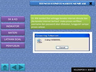 TEKNOLOGI INFORMASI KOMUNIKASI

SK & KD
INDIKATOR

15. Klik tombol Dial sehingga koneksi internet dimulai dan
jika koneksi internet berhasil maka proses verifikasi
username dan password akan dilakukan, tunggulah sampai
proses selesai.

MATERI
LATIHAN SOAL
PENYUSUN

KELOMPOK 4 BAB 4

 