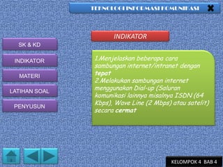 TEKNOLOGI INFORMASI KOMUNIKASI

INDIKATOR
SK & KD
INDIKATOR
MATERI
LATIHAN SOAL
PENYUSUN

1.Menjelaskan beberapa cara
sambungan internet/intranet dengan
tepat
2.Melakukan sambungan internet
menggunakan Dial-up (Saluran
komunikasi lainnya misalnya ISDN (64
Kbps), Wave Line (2 Mbps) atau satelit)
secara cermat

KELOMPOK 4 BAB 4

 