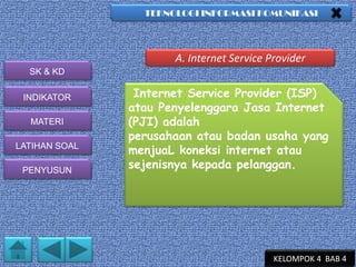 TEKNOLOGI INFORMASI KOMUNIKASI

A. Internet Service Provider
SK & KD
INDIKATOR
MATERI
LATIHAN SOAL
PENYUSUN

Internet Service Provider (ISP)
atau Penyelenggara Jasa Internet
(PJI) adalah
perusahaan atau badan usaha yang
menjuaL koneksi internet atau
sejenisnya kepada pelanggan.

KELOMPOK 4 BAB 4

 