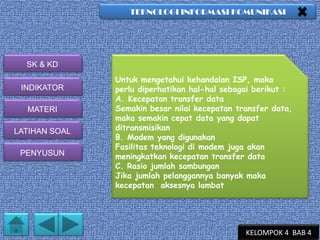 TEKNOLOGI INFORMASI KOMUNIKASI

SK & KD
INDIKATOR
MATERI
LATIHAN SOAL
PENYUSUN

Untuk mengetahui kehandalan ISP, maka
perlu diperhatikan hal-hal sebagai berikut :
A. Kecepatan transfer data
Semakin besar nilai kecepatan transfer data,
maka semakin cepat data yang dapat
ditransmisikan
B. Modem yang digunakan
Fasilitas teknologi di modem juga akan
meningkatkan kecepatan transfer data
C. Rasio jumlah sambungan
Jika jumlah pelanggannya banyak maka
kecepatan aksesnya lambat

KELOMPOK 4 BAB 4

 