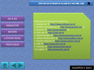 TEKNOLOGI INFORMASI KOMUNIKASI

SK & KD
INDIKATOR
MATERI
LATIHAN SOAL
PENYUSUN

Beberapa ISP yang ada di Indonesia :
1. Indosatnet  http://www.indosat.net.id
2. Pacifik Ling Indonesia  http://www.pacific.net.id
3. Spotnet  http://www.spotnet.id
4. Indo.net  http://indi.net.id
5. WasantaraNet  http://www.wasantara.net.id
6. Telkom Multimedia  http://www.telkom.net.id
7. Centrin Internet  http://www.centrin.net.id
8. CBN  http://www.cbn.net.id
9. Visionet  http://www.vision.net.id
10.LingNet  http://www.link.net.id

KELOMPOK 4 BAB 4

 