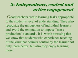 5: Independence, control and
active engagement

Good teachers create learning tasks appropriate
to the student’s level of understanding. They also
recognize the uniqueness of individual learners
and avoid the temptation to impose “mass
production” standards. It is worth stressing that
we know that students who experience teaching
of the kind that permits control by the learner not
only learn better, but also they enjoy learning
more.

 