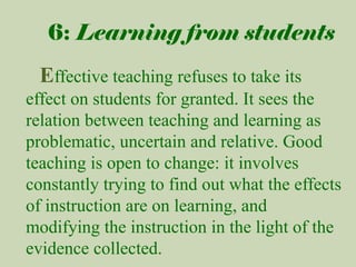 6: Learning from students

Effective teaching refuses to take its
effect on students for granted. It sees the
relation between teaching and learning as
problematic, uncertain and relative. Good
teaching is open to change: it involves
constantly trying to find out what the effects
of instruction are on learning, and
modifying the instruction in the light of the
evidence collected.

 