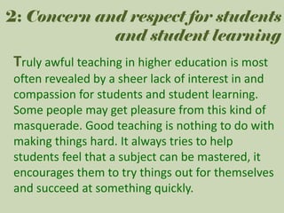 2: Concern and respect for students
and student learning

Truly awful teaching in higher education is most
often revealed by a sheer lack of interest in and
compassion for students and student learning.
Some people may get pleasure from this kind of
masquerade. Good teaching is nothing to do with
making things hard. It always tries to help
students feel that a subject can be mastered, it
encourages them to try things out for themselves
and succeed at something quickly.

 