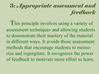 3: Appropriate assessment and
feedback

This principle involves using a variety of
assessment techniques and allowing students
to demonstrate their mastery of the material
in different ways. It avoids those assessment
methods that encourage students to memorize and regurgitate. It recognizes the power
of feedback to motivate more effort to learn.

 