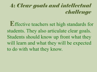4: Clear goals and intellectual
challenge

Effective teachers set high standards for
students. They also articulate clear goals.
Students should know up front what they
will learn and what they will be expected
to do with what they know.

 