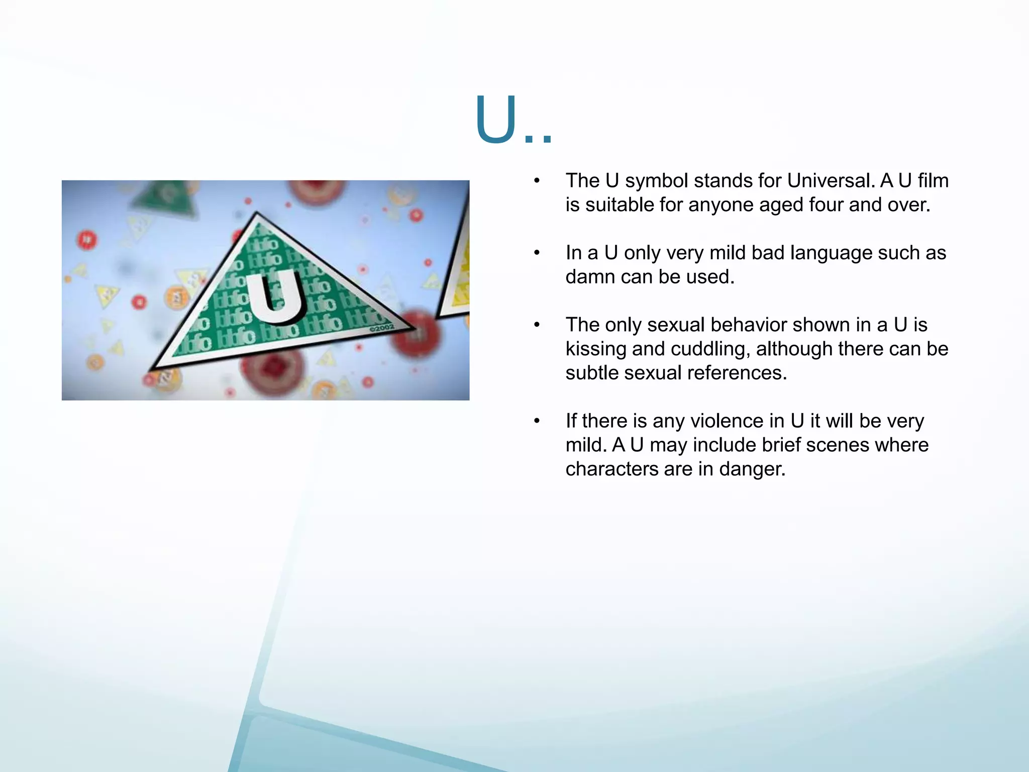U..
•

The U symbol stands for Universal. A U film
is suitable for anyone aged four and over.

•

In a U only very mild bad language such as
damn can be used.

•

The only sexual behavior shown in a U is
kissing and cuddling, although there can be
subtle sexual references.

•

If there is any violence in U it will be very
mild. A U may include brief scenes where
characters are in danger.

 