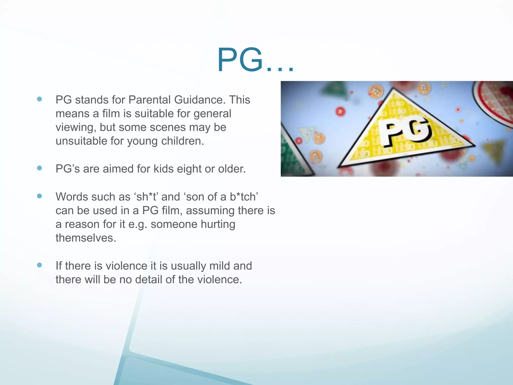 PG…


PG stands for Parental Guidance. This
means a film is suitable for general
viewing, but some scenes may be
unsuitable for young children.



PG’s are aimed for kids eight or older.



Words such as ‘sh*t’ and ‘son of a b*tch’
can be used in a PG film, assuming there is
a reason for it e.g. someone hurting
themselves.



If there is violence it is usually mild and
there will be no detail of the violence.

 