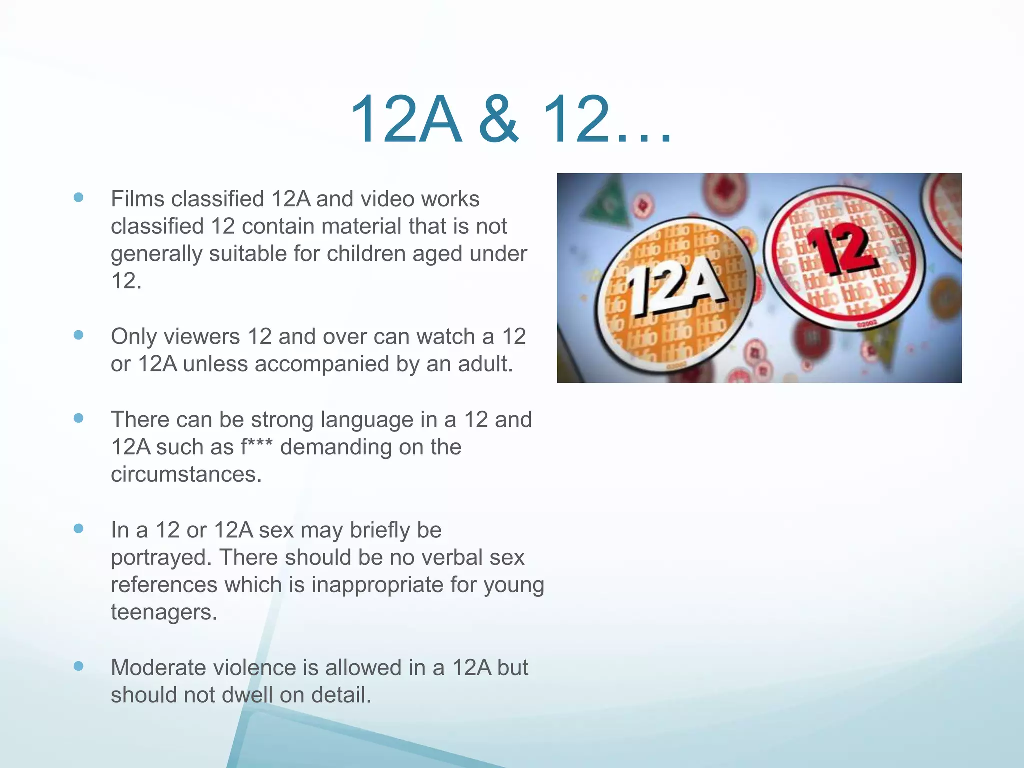 12A & 12…


Films classified 12A and video works
classified 12 contain material that is not
generally suitable for children aged under
12.



Only viewers 12 and over can watch a 12
or 12A unless accompanied by an adult.



There can be strong language in a 12 and
12A such as f*** demanding on the
circumstances.



In a 12 or 12A sex may briefly be
portrayed. There should be no verbal sex
references which is inappropriate for young
teenagers.



Moderate violence is allowed in a 12A but
should not dwell on detail.

 