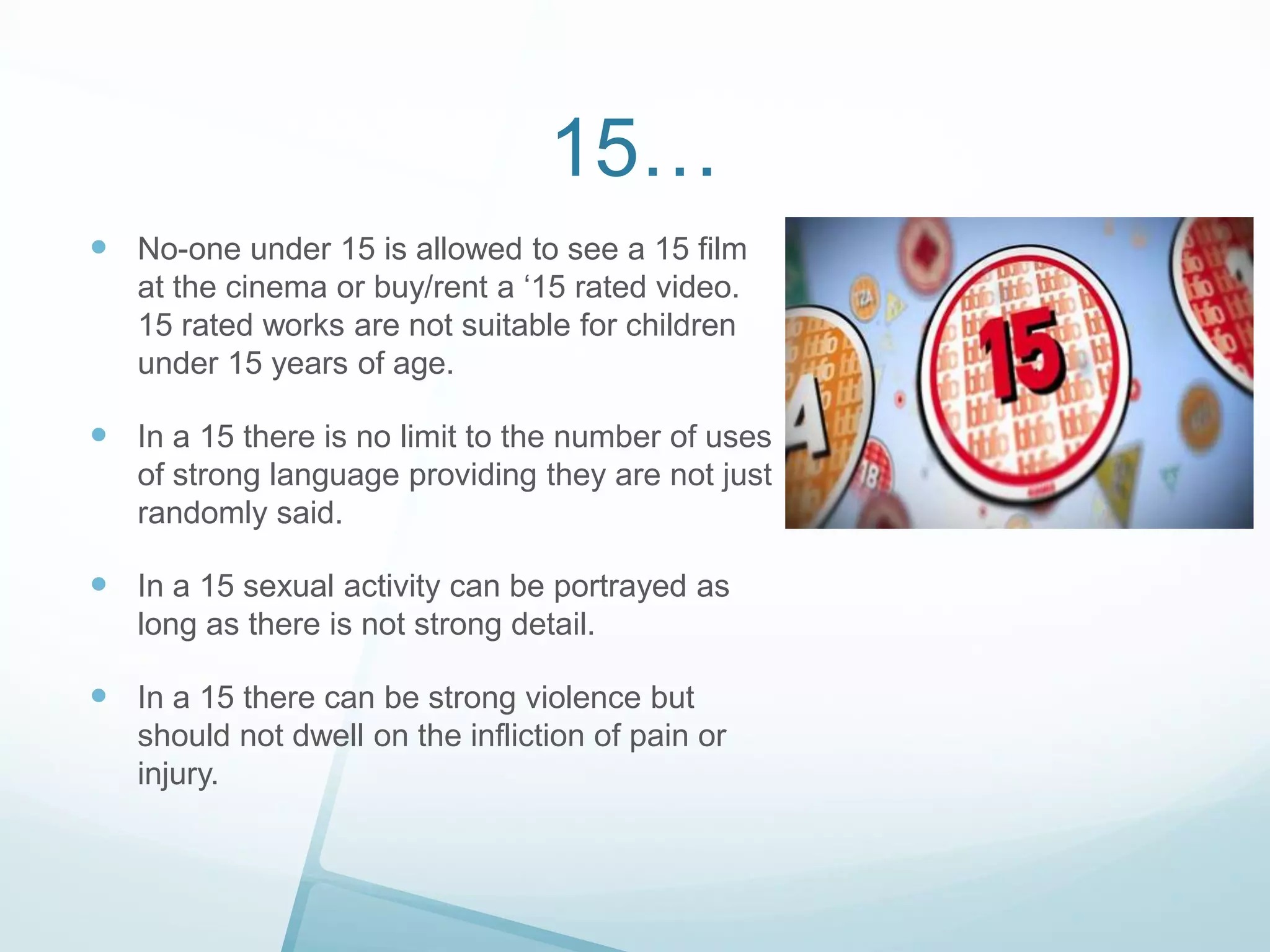 15…
 No-one under 15 is allowed to see a 15 film
at the cinema or buy/rent a ‘15 rated video.
15 rated works are not suitable for children
under 15 years of age.

 In a 15 there is no limit to the number of uses
of strong language providing they are not just
randomly said.

 In a 15 sexual activity can be portrayed as
long as there is not strong detail.

 In a 15 there can be strong violence but
should not dwell on the infliction of pain or
injury.

 