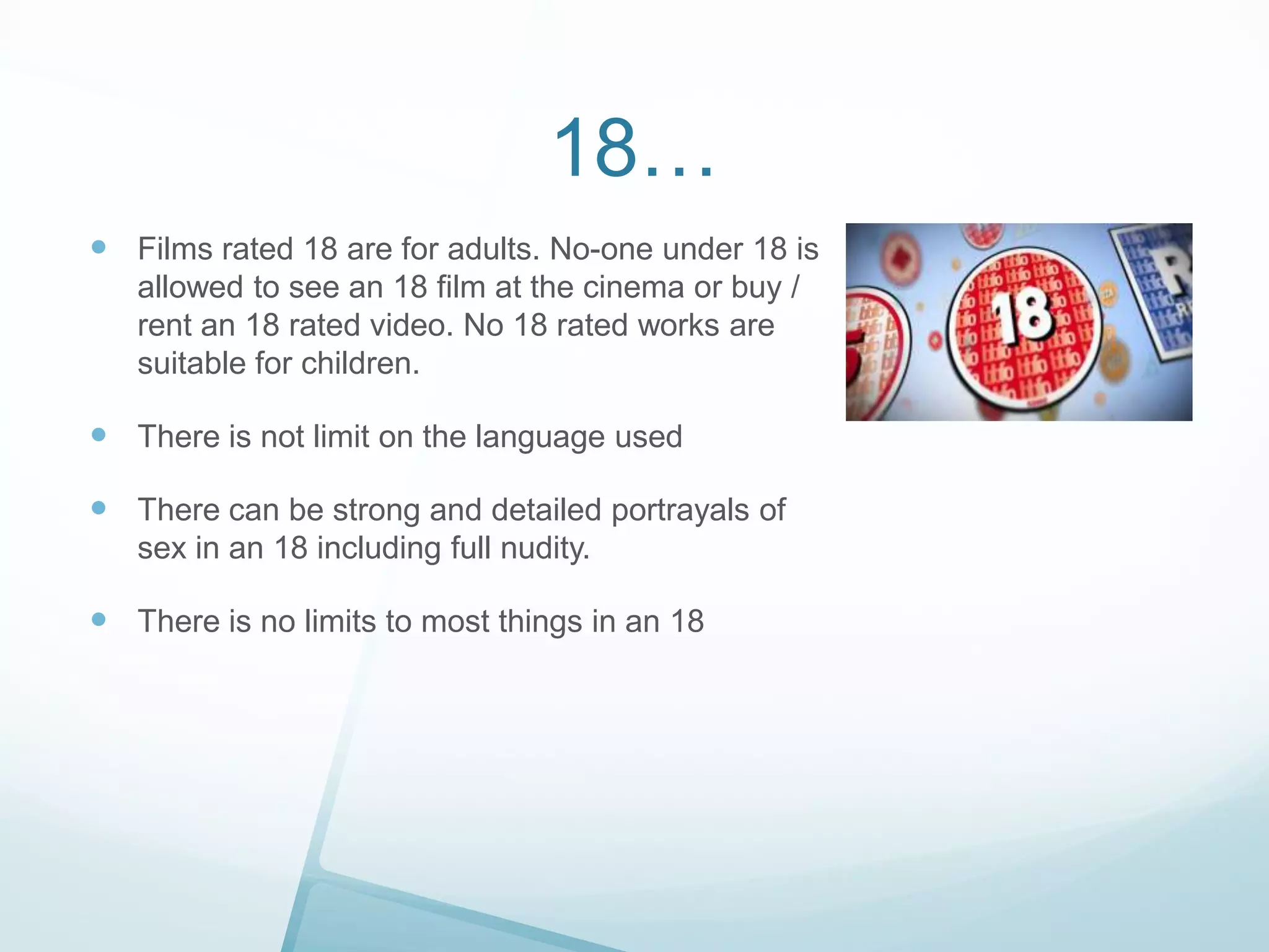 18…
 Films rated 18 are for adults. No-one under 18 is
allowed to see an 18 film at the cinema or buy /
rent an 18 rated video. No 18 rated works are
suitable for children.

 There is not limit on the language used
 There can be strong and detailed portrayals of
sex in an 18 including full nudity.

 There is no limits to most things in an 18

 