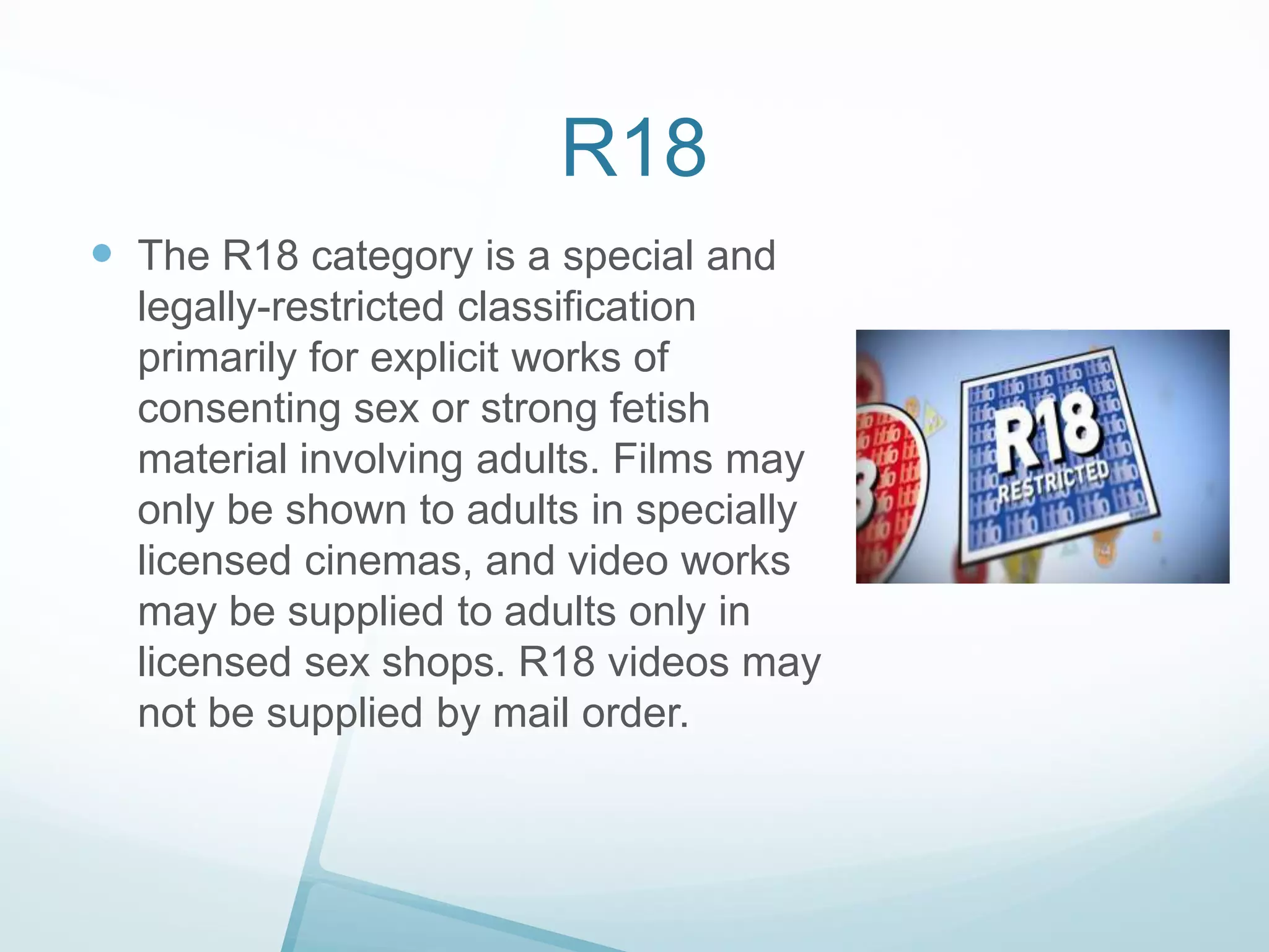 R18
 The R18 category is a special and
legally-restricted classification
primarily for explicit works of
consenting sex or strong fetish
material involving adults. Films may
only be shown to adults in specially
licensed cinemas, and video works
may be supplied to adults only in
licensed sex shops. R18 videos may
not be supplied by mail order.

 