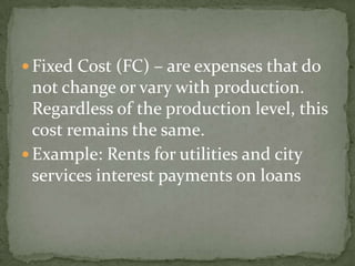  Fixed Cost (FC) – are expenses that do

not change or vary with production.
Regardless of the production level, this
cost remains the same.
 Example: Rents for utilities and city
services interest payments on loans

 