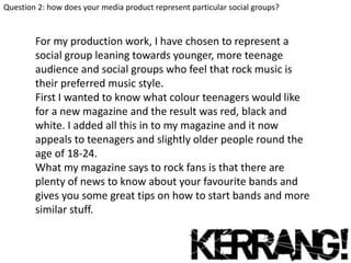 Question 2: how does your media product represent particular social groups?

For my production work, I have chosen to represent a
social group leaning towards younger, more teenage
audience and social groups who feel that rock music is
their preferred music style.
First I wanted to know what colour teenagers would like
for a new magazine and the result was red, black and
white. I added all this in to my magazine and it now
appeals to teenagers and slightly older people round the
age of 18-24.
What my magazine says to rock fans is that there are
plenty of news to know about your favourite bands and
gives you some great tips on how to start bands and more
similar stuff.

 
