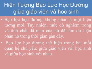 Hiện tượng bạo lực học đường
giữa giáo viên với học sinh
• Bạo lực học đường không phải là một hiện
tượng mới. Tuy nhiên, mức độ nghiêm trọng
và tính chất dã man của nó đã làm dư luận
phẫn nộ trong thời gian gần đây.
• Bạo lực học đường thể hiện trong hai mối
quan hệ chủ yếu: giữa giáo viên với học sinh
và giữa học sinh với nhau.
Hiện Tượng Bạo Lực Học Đường
giữa giáo viên và hoc sinh
 