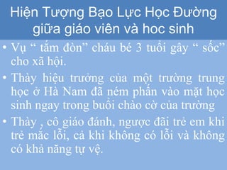 • Vụ “ tắm đòn” cháu bé 3 tuổi gây “ sốc”
cho xã hội.
• Thày hiệu trưởng của một trường trung
học ở Hà Nam đã ném phấn vào mặt học
sinh ngay trong buổi chào cờ của trường
• Thày , cô giáo đánh, ngược đãi trẻ em khi
trẻ mắc lỗi, cả khi không có lỗi và không
có khả năng tự vệ.
Hiện Tượng Bạo Lực Học Đường
giữa giáo viên và hoc sinh
 
