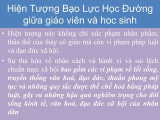 • Hiện tượng này không chỉ xúc phạm nhân phẩm,
thân thể của thày cô giáo mà còn vi phạm pháp luật
và đạo đức xã hội.
• Sự tha hóa về nhân cách và hành vi và sai lệch
chuẩn mực xã hội bao gồm các vi phạm về lối sống,
truyền thống văn hoá, đạo đức, thuần phong mỹ
tục và những quy tắc được thể chế hoá bằng pháp
luật, gây ra những hậu quả nghiêm trọng cho đời
sống kinh tế, văn hoá, đạo đức xã hội của nhân
dân
Hiện Tượng Bạo Lực Học Đường
giữa giáo viên và hoc sinh
 