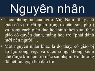 • Theo phong tục của người Việt Nam : thày , cô
giáo có vị trí rất quan trọng ( quân, sư , phụ )
và trong cách giáo dục học sinh thời xưa, thày
giáo có quyền đánh, mắng học trò “phải đánh
mới nên người” .
• Một nguyên nhân khác là do thầy, cô giáo bị
áp lực công việc và cuộc sống, không kiềm
chế được khi học trò mắc sai phạm. Họ thường
đổ hết tức giận lên đầu trẻ
Nguyên nhân
 