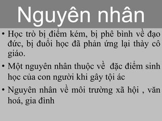 • Học trò bị điểm kém, bị phê bình về đạo
đức, bị đuổi học đã phản ứng lại thày cô
giáo.
• Một nguyên nhân thuộc về đặc điểm sinh
học của con người khi gây tội ác
• Nguyên nhân về môi trường xã hội , văn
hoá, gia đình
Nguyên nhân
 