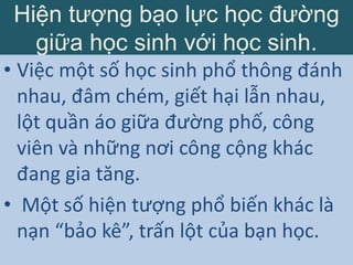 Hiện tượng bạo lực học đường
giữa học sinh với học sinh.
• Việc một số học sinh phổ thông đánh
nhau, đâm chém, giết hại lẫn nhau,
lột quần áo giữa đường phố, công
viên và những nơi công cộng khác
đang gia tăng.
• Một số hiện tượng phổ biến khác là
nạn “bảo kê”, trấn lột của bạn học.
 