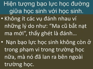 • Không ít các vụ đánh nhau ví
những lý do như: “Ma cũ bắt nạt
ma mới”, thấy ghét là đánh…
• Nạn bạo lực học sinh không còn ở
trong phạm vi trong trường học
nữa, mà nó đã lan ra bên ngoài
trường học.
Hiện tượng bạo lực học đường
giữa học sinh với học sinh.
 